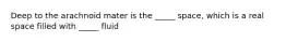 Deep to the arachnoid mater is the _____ space, which is a real space filled with _____ fluid