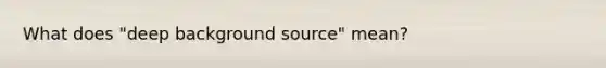 What does "deep background source" mean?