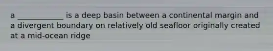 a ____________ is a deep basin between a continental margin and a divergent boundary on relatively old seafloor originally created at a mid-ocean ridge