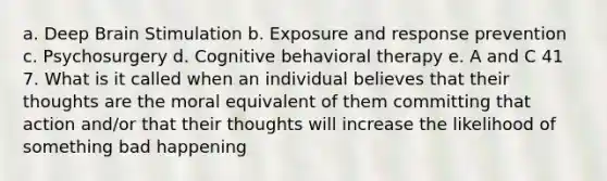 a. Deep Brain Stimulation b. Exposure and response prevention c. Psychosurgery d. Cognitive behavioral therapy e. A and C 41 7. What is it called when an individual believes that their thoughts are the moral equivalent of them committing that action and/or that their thoughts will increase the likelihood of something bad happening