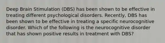 Deep Brain Stimulation (DBS) has been shown to be effective in treating different psychological disorders. Recently, DBS has been shown to be effective in treating a specific neurocognitive disorder. Which of the following is the neurocognitive disorder that has shown positive results in treatment with DBS?