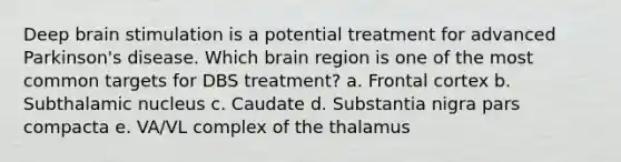 Deep brain stimulation is a potential treatment for advanced Parkinson's disease. Which brain region is one of the most common targets for DBS treatment? a. Frontal cortex b. Subthalamic nucleus c. Caudate d. Substantia nigra pars compacta e. VA/VL complex of the thalamus