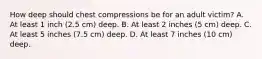 How deep should chest compressions be for an adult victim? A. At least 1 inch (2.5 cm) deep. B. At least 2 inches (5 cm) deep. C. At least 5 inches (7.5 cm) deep. D. At least 7 inches (10 cm) deep.