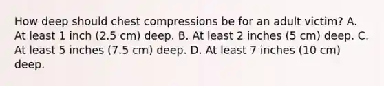 How deep should chest compressions be for an adult victim? A. At least 1 inch (2.5 cm) deep. B. At least 2 inches (5 cm) deep. C. At least 5 inches (7.5 cm) deep. D. At least 7 inches (10 cm) deep.