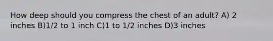 How deep should you compress the chest of an adult? A) 2 inches B)1/2 to 1 inch C)1 to 1/2 inches D)3 inches