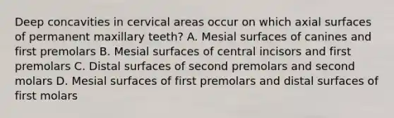 Deep concavities in cervical areas occur on which axial surfaces of permanent maxillary teeth? A. Mesial surfaces of canines and first premolars B. Mesial surfaces of central incisors and first premolars C. Distal surfaces of second premolars and second molars D. Mesial surfaces of first premolars and distal surfaces of first molars