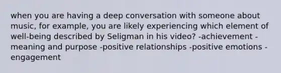 when you are having a deep conversation with someone about music, for example, you are likely experiencing which element of well-being described by Seligman in his video? -achievement -meaning and purpose -positive relationships -positive emotions -engagement