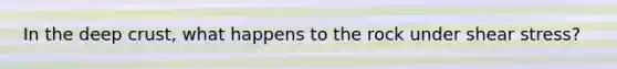 In the deep crust, what happens to the rock under shear stress?