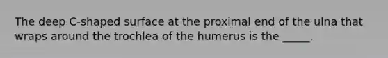 The deep C-shaped surface at the proximal end of the ulna that wraps around the trochlea of the humerus is the _____.