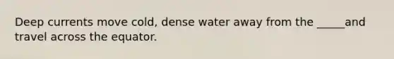 Deep currents move cold, dense water away from the _____and travel across the equator.
