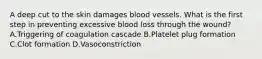 A deep cut to the skin damages blood vessels. What is the first step in preventing excessive blood loss through the wound? A.Triggering of coagulation cascade B.Platelet plug formation C.Clot formation D.Vasoconstriction