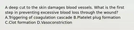 A deep cut to the skin damages blood vessels. What is the first step in preventing excessive blood loss through the wound? A.Triggering of coagulation cascade B.Platelet plug formation C.Clot formation D.Vasoconstriction