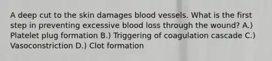 A deep cut to the skin damages blood vessels. What is the first step in preventing excessive blood loss through the wound? A.) Platelet plug formation B.) Triggering of coagulation cascade C.) Vasoconstriction D.) Clot formation