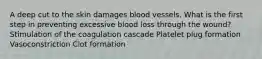 A deep cut to the skin damages blood vessels. What is the first step in preventing excessive blood loss through the wound? Stimulation of the coagulation cascade Platelet plug formation Vasoconstriction Clot formation