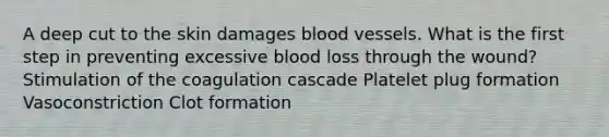 A deep cut to the skin damages blood vessels. What is the first step in preventing excessive blood loss through the wound? Stimulation of the coagulation cascade Platelet plug formation Vasoconstriction Clot formation