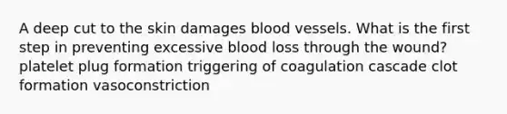 A deep cut to the skin damages blood vessels. What is the first step in preventing excessive blood loss through the wound? platelet plug formation triggering of coagulation cascade clot formation vasoconstriction