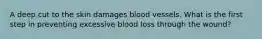 A deep cut to the skin damages blood vessels. What is the first step in preventing excessive blood loss through the wound?