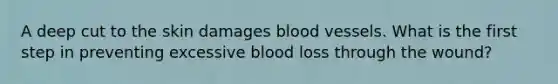 A deep cut to the skin damages blood vessels. What is the first step in preventing excessive blood loss through the wound?