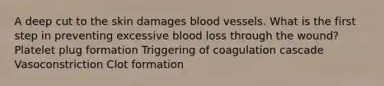 A deep cut to the skin damages blood vessels. What is the first step in preventing excessive blood loss through the wound? Platelet plug formation Triggering of coagulation cascade Vasoconstriction Clot formation