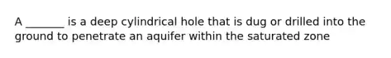 A _______ is a deep cylindrical hole that is dug or drilled into the ground to penetrate an aquifer within the saturated zone