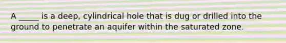 A _____ is a deep, cylindrical hole that is dug or drilled into the ground to penetrate an aquifer within the saturated zone.