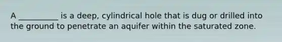 A __________ is a deep, cylindrical hole that is dug or drilled into the ground to penetrate an aquifer within the saturated zone.