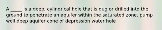 A _____ is a deep, cylindrical hole that is dug or drilled into the ground to penetrate an aquifer within the saturated zone. pump well deep aquifer cone of depression water hole