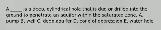 A _____ is a deep, cylindrical hole that is dug or drilled into the ground to penetrate an aquifer within the saturated zone. A. pump B. well C. deep aquifer D. cone of depression E. water hole