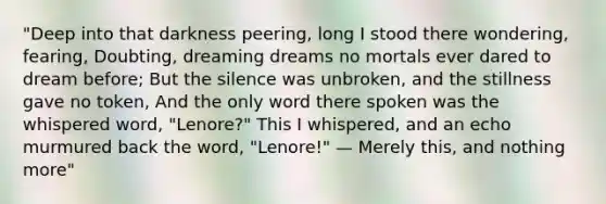 "Deep into that darkness peering, long I stood there wondering, fearing, Doubting, dreaming dreams no mortals ever dared to dream before; But the silence was unbroken, and the stillness gave no token, And the only word there spoken was the whispered word, "Lenore?" This I whispered, and an echo murmured back the word, "Lenore!" — Merely this, and nothing more"