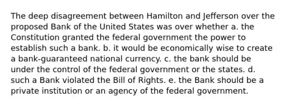 The deep disagreement between Hamilton and Jefferson over the proposed Bank of the United States was over whether a. the Constitution granted the federal government the power to establish such a bank. b. it would be economically wise to create a bank-guaranteed national currency. c. the bank should be under the control of the federal government or the states. d. such a Bank violated the Bill of Rights. e. the Bank should be a private institution or an agency of the federal government.