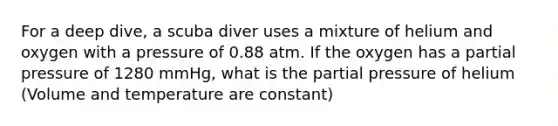 For a deep dive, a scuba diver uses a mixture of helium and oxygen with a pressure of 0.88 atm. If the oxygen has a partial pressure of 1280 mmHg, what is the partial pressure of helium (Volume and temperature are constant)