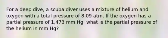 For a deep dive, a scuba diver uses a mixture of helium and oxygen with a total pressure of 8.09 atm. If the oxygen has a <a href='https://www.questionai.com/knowledge/kCj28dyU9Z-partial-pressure' class='anchor-knowledge'>partial pressure</a> of 1,473 mm Hg, what is the partial pressure of the helium in mm Hg?