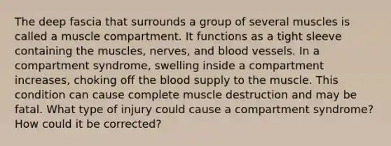 The deep fascia that surrounds a group of several muscles is called a muscle compartment. It functions as a tight sleeve containing the muscles, nerves, and blood vessels. In a compartment syndrome, swelling inside a compartment increases, choking off the blood supply to the muscle. This condition can cause complete muscle destruction and may be fatal. What type of injury could cause a compartment syndrome? How could it be corrected?