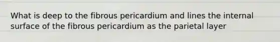 What is deep to the fibrous pericardium and lines the internal surface of the fibrous pericardium as the parietal layer