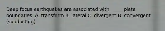 Deep focus earthquakes are associated with _____ plate boundaries. A. transform B. lateral C. divergent D. convergent (subducting)