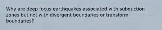 Why are deep focus earthquakes associated with subduction zones but not with divergent boundaries or transform boundaries?