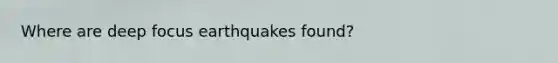 Where are deep focus earthquakes found?