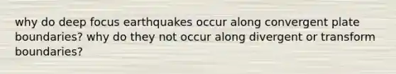 why do deep focus earthquakes occur along convergent plate boundaries? why do they not occur along divergent or transform boundaries?