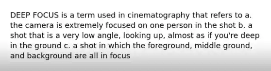 DEEP FOCUS is a term used in cinematography that refers to a. the camera is extremely focused on one person in the shot b. a shot that is a very low angle, looking up, almost as if you're deep in the ground c. a shot in which the foreground, middle ground, and background are all in focus