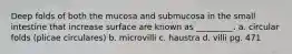 Deep folds of both the mucosa and submucosa in the small intestine that increase surface are known as _________. a. circular folds (plicae circulares) b. microvilli c. haustra d. villi pg. 471