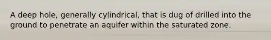 A deep hole, generally cylindrical, that is dug of drilled into the ground to penetrate an aquifer within the saturated zone.