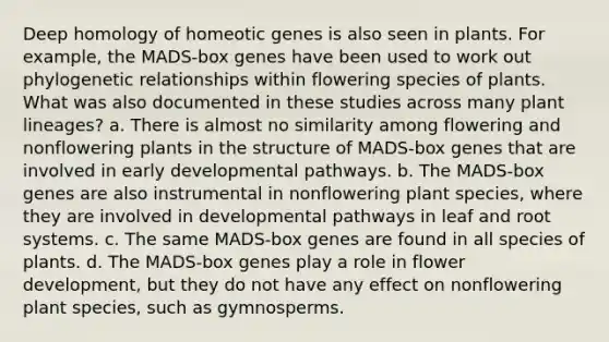 Deep homology of homeotic genes is also seen in plants. For example, the MADS-box genes have been used to work out phylogenetic relationships within flowering species of plants. What was also documented in these studies across many plant lineages? a. There is almost no similarity among flowering and nonflowering plants in the structure of MADS-box genes that are involved in early developmental pathways. b. The MADS-box genes are also instrumental in nonflowering plant species, where they are involved in developmental pathways in leaf and root systems. c. The same MADS-box genes are found in all species of plants. d. The MADS-box genes play a role in flower development, but they do not have any effect on nonflowering plant species, such as gymnosperms.