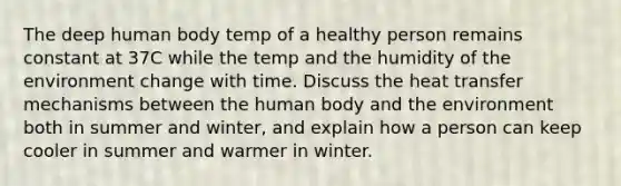 The deep human body temp of a healthy person remains constant at 37C while the temp and the humidity of the environment change with time. Discuss the heat transfer mechanisms between the human body and the environment both in summer and winter, and explain how a person can keep cooler in summer and warmer in winter.