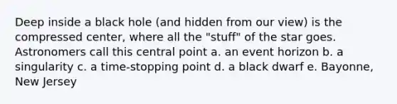 Deep inside a black hole (and hidden from our view) is the compressed center, where all the "stuff" of the star goes. Astronomers call this central point a. an event horizon b. a singularity c. a time-stopping point d. a black dwarf e. Bayonne, New Jersey