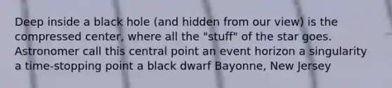 Deep inside a black hole (and hidden from our view) is the compressed center, where all the "stuff" of the star goes. Astronomer call this central point an event horizon a singularity a time-stopping point a black dwarf Bayonne, New Jersey