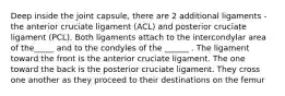 Deep inside the joint capsule, there are 2 additional ligaments - the anterior cruciate ligament (ACL) and posterior cruciate ligament (PCL). Both ligaments attach to the intercondylar area of the_____ and to the condyles of the ______ . The ligament toward the front is the anterior cruciate ligament. The one toward the back is the posterior cruciate ligament. They cross one another as they proceed to their destinations on the femur