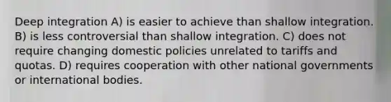 Deep integration A) is easier to achieve than shallow integration. B) is less controversial than shallow integration. C) does not require changing domestic policies unrelated to tariffs and quotas. D) requires cooperation with other national governments or international bodies.