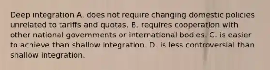 Deep integration A. does not require changing domestic policies unrelated to tariffs and quotas. B. requires cooperation with other national governments or international bodies. C. is easier to achieve than shallow integration. D. is less controversial than shallow integration.