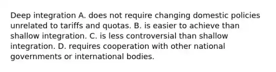 Deep integration A. does not require changing domestic policies unrelated to tariffs and quotas. B. is easier to achieve than shallow integration. C. is less controversial than shallow integration. D. requires cooperation with other national governments or international bodies.