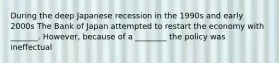 During the deep Japanese recession in the 1990s and early 2000s The Bank of Japan attempted to restart the economy with _______. However, because of a ________ the policy was ineffectual